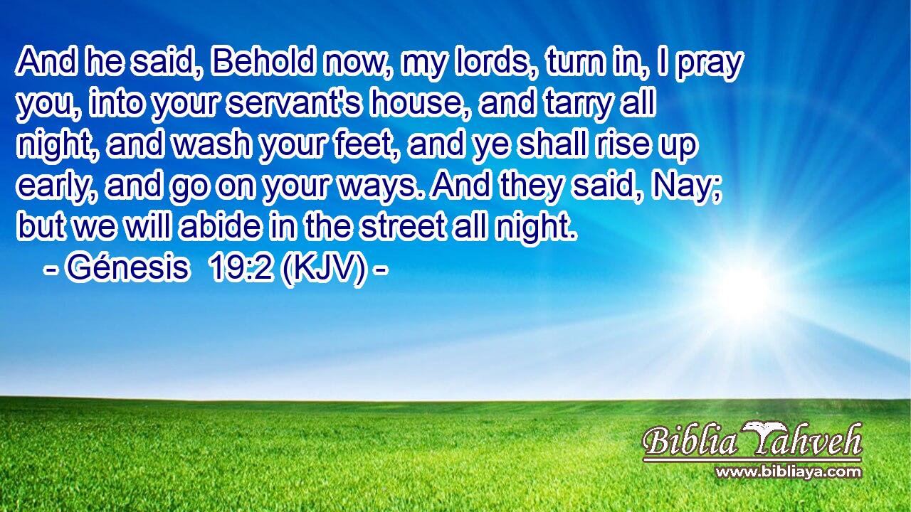 And he said, Behold now, my lords, turn in, I pray you, into your servant's house, and tarry all night, and wash your feet, and ye shall rise up early, and go on your ways. And they said, Nay; but we will abide in the street all night.