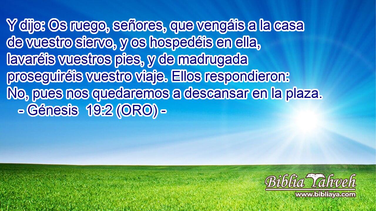  Y dijo: Os ruego, señores, que vengáis a la casa de vuestro siervo, y os hospedéis en ella, lavaréis vuestros pies, y de madrugada proseguiréis vuestro viaje. Ellos respondieron: No, pues nos quedaremos a descansar en la plaza. 