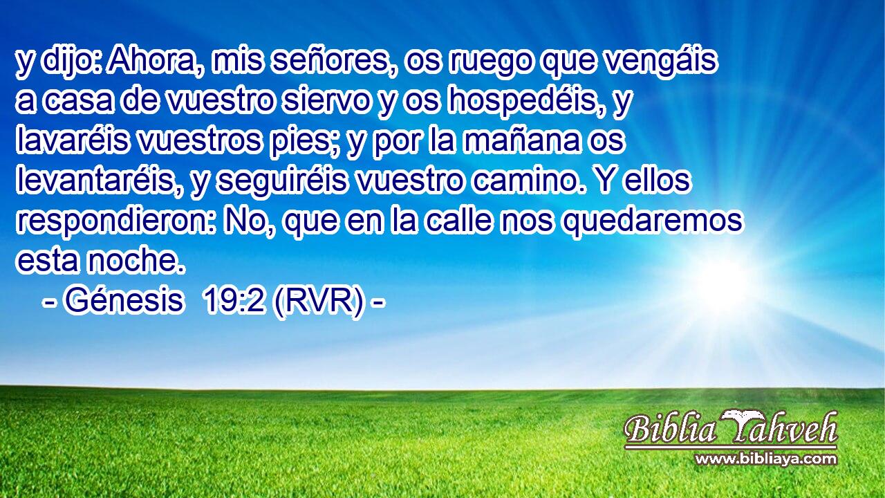 y dijo: Ahora, mis señores, os ruego que vengáis a casa de vuestro siervo y os hospedéis, y lavaréis vuestros pies; y por la mañana os levantaréis, y seguiréis vuestro camino. Y ellos respondieron: No, que en la calle nos quedaremos esta noche.