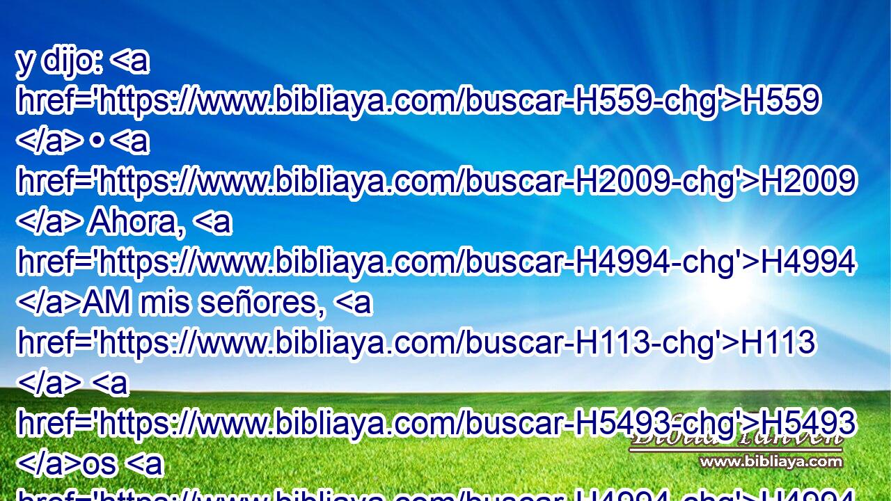 y dijo: H559  • H2009  Ahora, H4994 AM mis señores, H113  H5493 os H4994 AM ruego que vengáis H5620  a H413 PU casa H1004  de vuestro siervo H5650  H3885 y os hospedéis, y lavaréis H7364  vuestros pies; H7272  y por la mañana os H7925 VhAfPM2 levantaréis, y seguiréis H1980  • vuestro camino. H1870  Y ellos H559  respondieron: No, H3808 ANN que H3588 CK en la calle H7339 h H3885 nos quedarem
