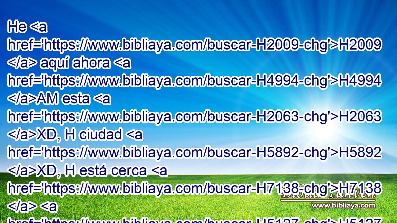 He H2009  aquí ahora H4994 AM esta H2063 XD, H ciudad H5892 XD, H está cerca H7138  H5127 para huir H5251  allá, H8033 Aj • la H1931  cual es pequeña; H4705  dejadme escapar H4422 VnPCSC1 ahora H4994 AM allá H8033 Aj ¿ (no H3808 ANN es ella H1931  pequeña?), H4705  y salvaré • H2421  mi vida. H5315  