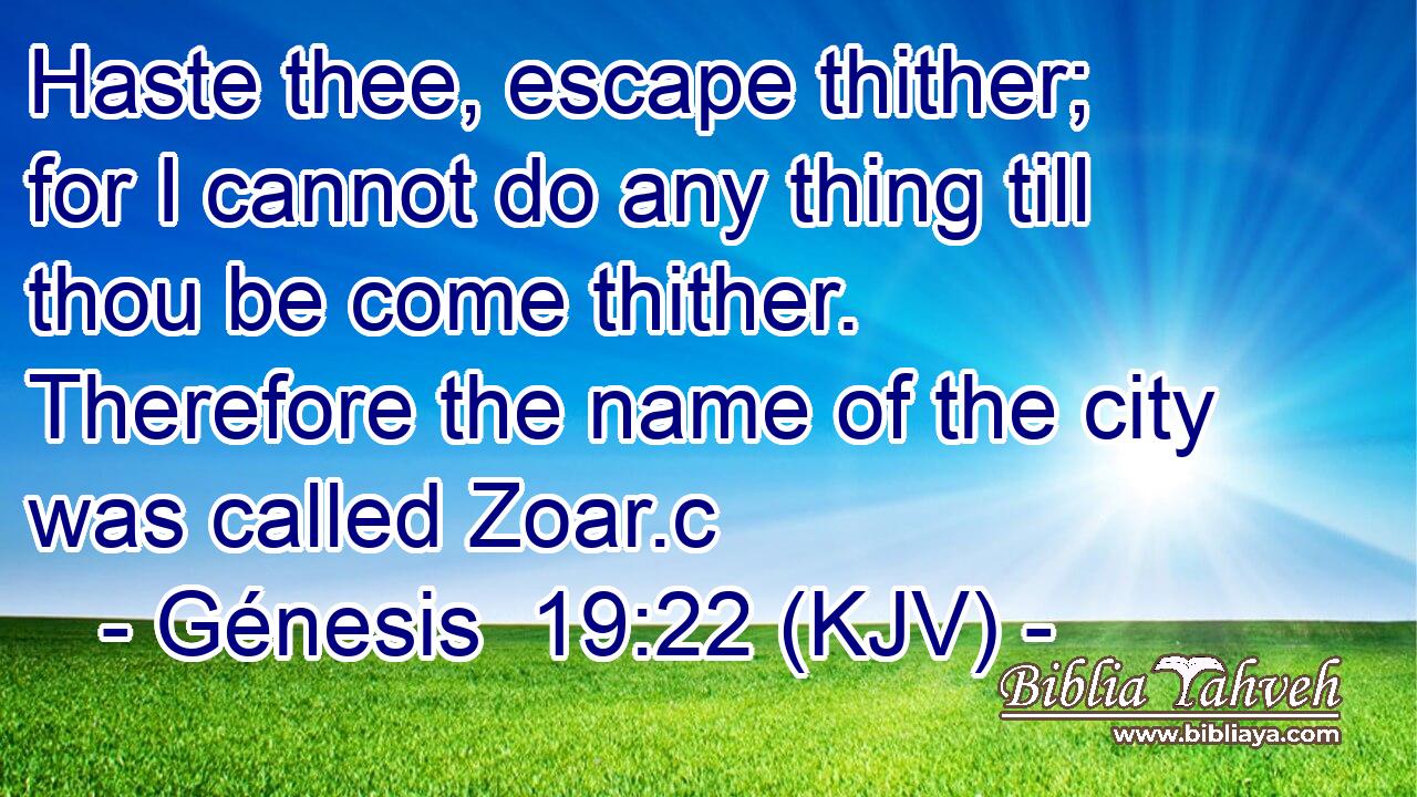 Haste thee, escape thither; for I cannot do any thing till thou be come thither. Therefore the name of the city was called Zoar.c
