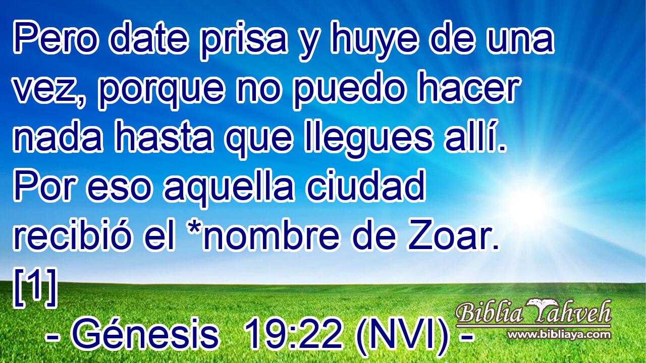  Pero date prisa y huye de una vez, porque no puedo hacer nada hasta que llegues allí. Por eso aquella ciudad recibió el *nombre de Zoar. [1] 