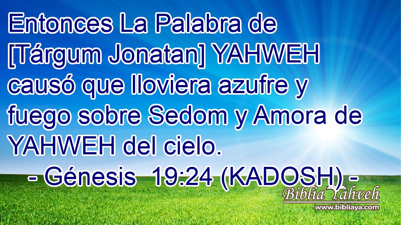  Entonces La Palabra de [Tárgum Jonatan] YAHWEH causó que lloviera azufre y fuego sobre Sedom y Amora de YAHWEH del cielo. 