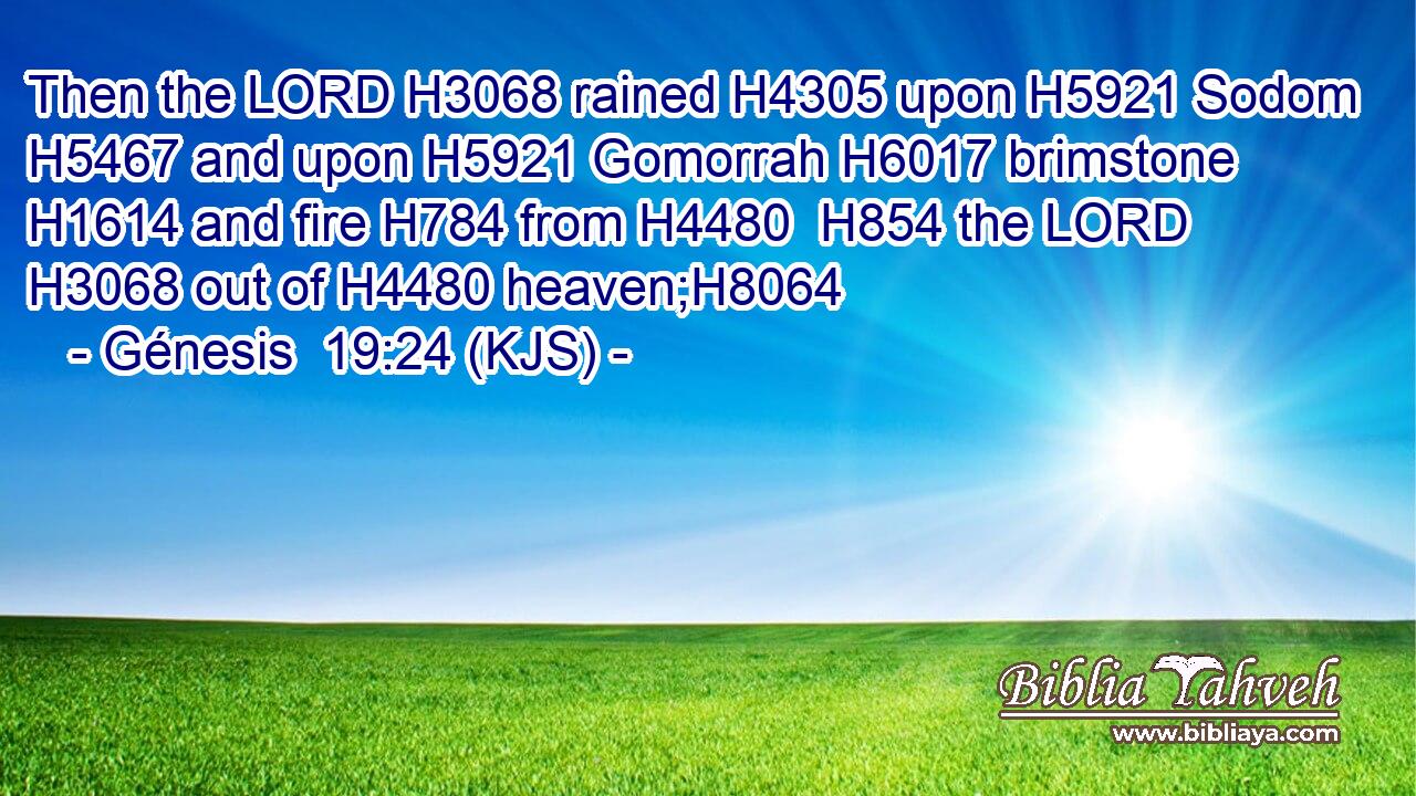 Then the LORD H3068 rained H4305 upon H5921 Sodom H5467 and upon H5921 Gomorrah H6017 brimstone H1614 and fire H784 from H4480  H854 the LORD H3068 out of H4480 heaven;H8064