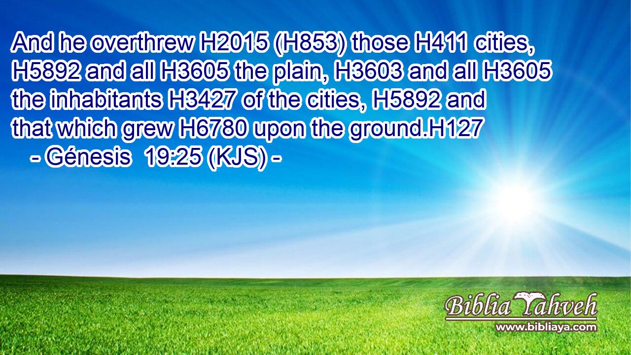And he overthrew H2015 (H853) those H411 cities, H5892 and all H3605 the plain, H3603 and all H3605 the inhabitants H3427 of the cities, H5892 and that which grew H6780 upon the ground.H127