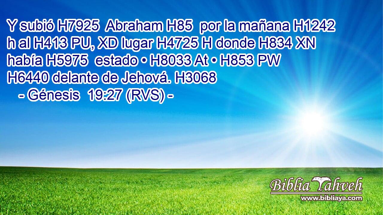 Y subió H7925  Abraham H85  por la mañana H1242 h al H413 PU, XD lugar H4725 H donde H834 XN había H5975  estado • H8033 At • H853 PW H6440 delante de Jehová. H3068  