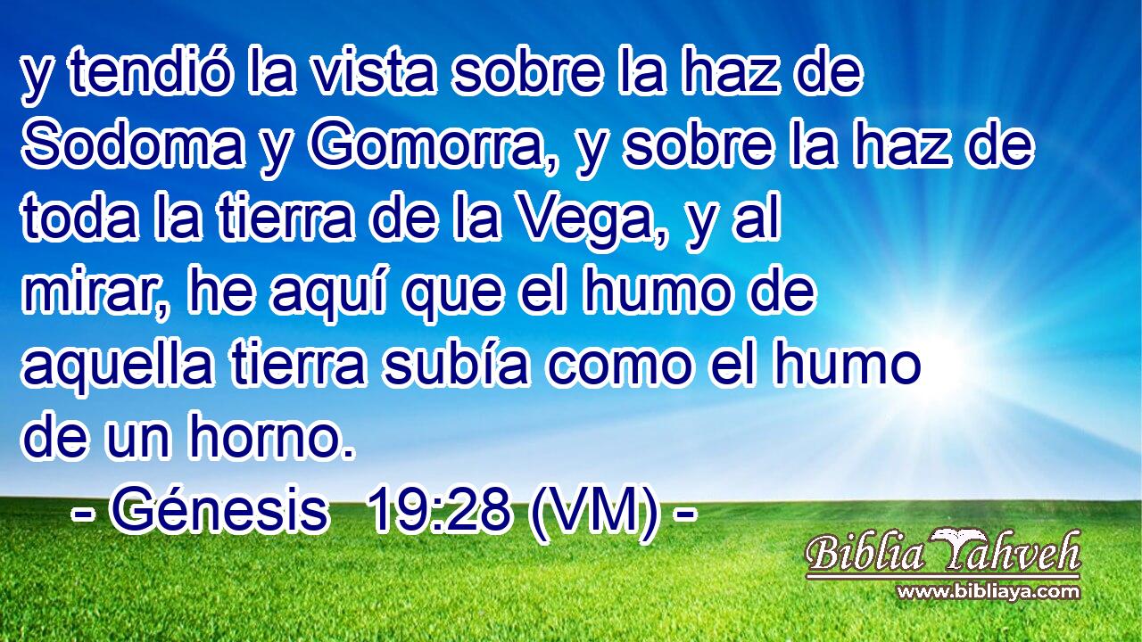  y tendió la vista sobre la haz de Sodoma y Gomorra, y sobre la haz de toda la tierra de la Vega, y al mirar, he aquí que el humo de aquella tierra subía como el humo de un horno. 