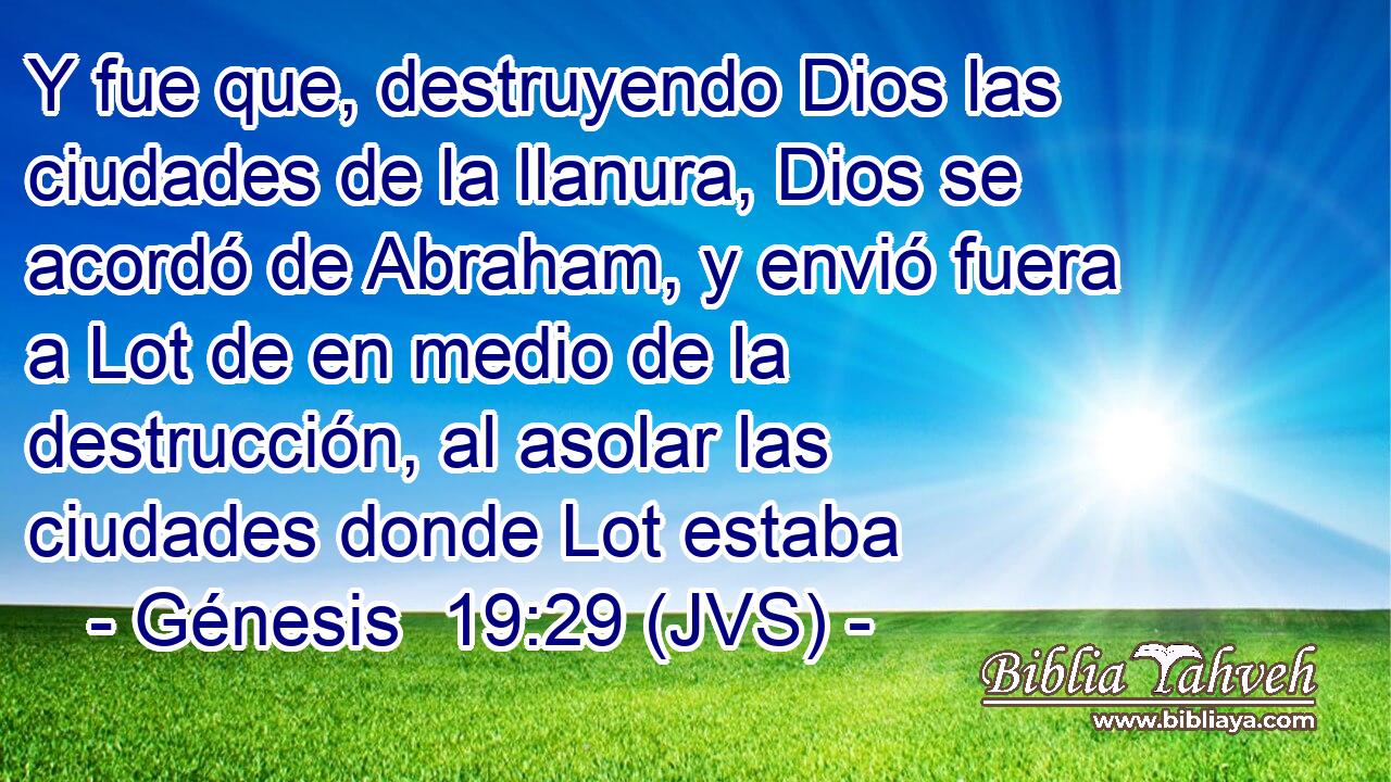 Y fue que, destruyendo Dios las ciudades de la llanura, Dios se acordó de Abraham, y envió fuera a Lot de en medio de la destrucción, al asolar las ciudades donde Lot estaba