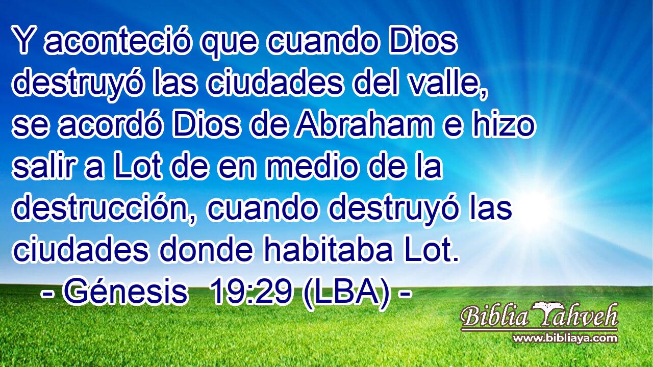 Y aconteció que cuando Dios destruyó las ciudades del valle, se acordó Dios de Abraham e hizo salir a Lot de en medio de la destrucción, cuando destruyó las ciudades donde habitaba Lot.