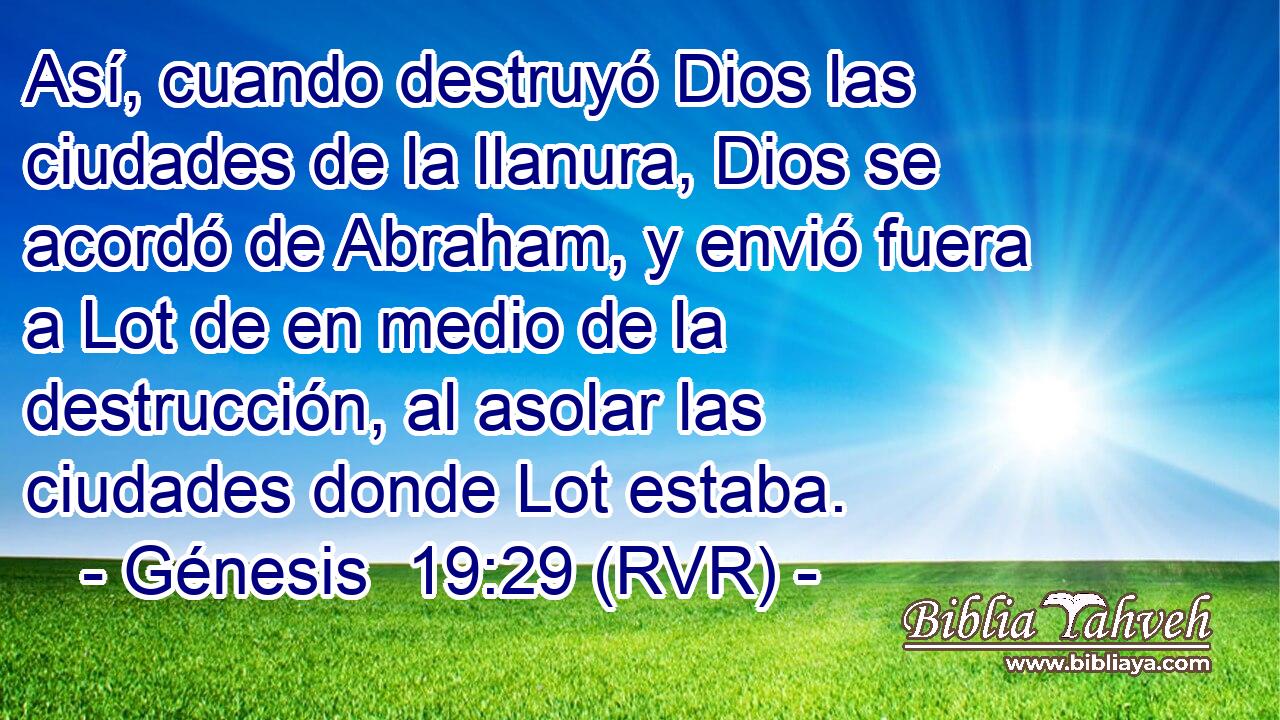 Así, cuando destruyó Dios las ciudades de la llanura, Dios se acordó de Abraham, y envió fuera a Lot de en medio de la destrucción, al asolar las ciudades donde Lot estaba.