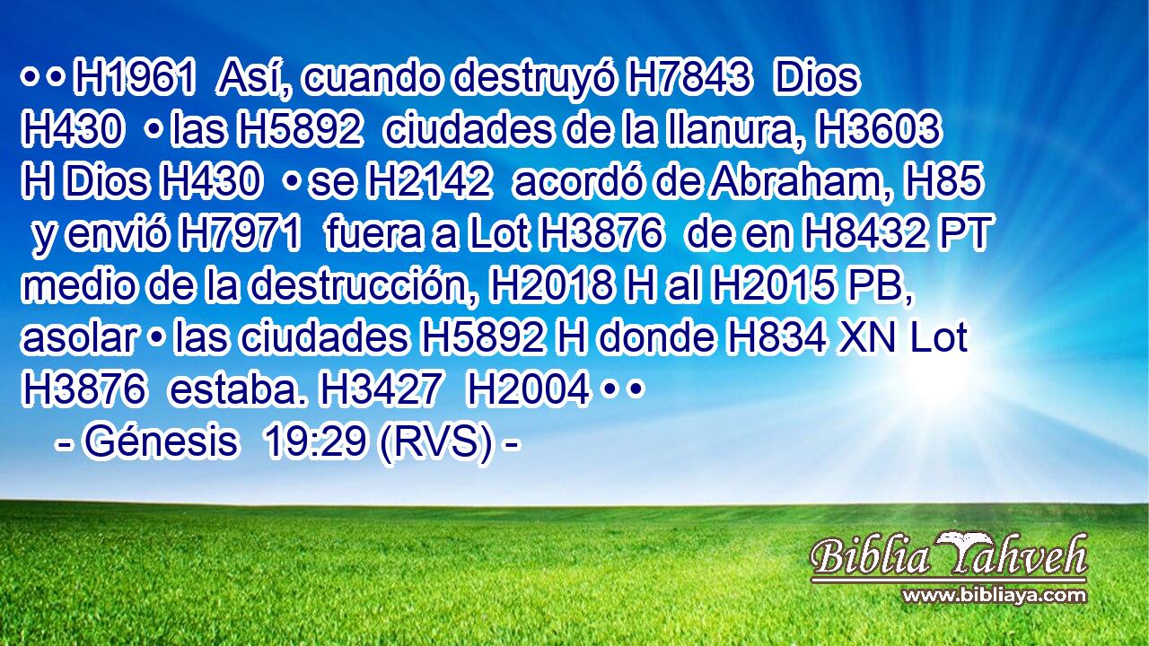 • • H1961  Así, cuando destruyó H7843  Dios H430  • las H5892  ciudades de la llanura, H3603 H Dios H430  • se H2142  acordó de Abraham, H85  y envió H7971  fuera a Lot H3876  de en H8432 PT medio de la destrucción, H2018 H al H2015 PB,  asolar • las ciudades H5892 H donde H834 XN Lot H3876  estaba. H3427  H2004 • • 