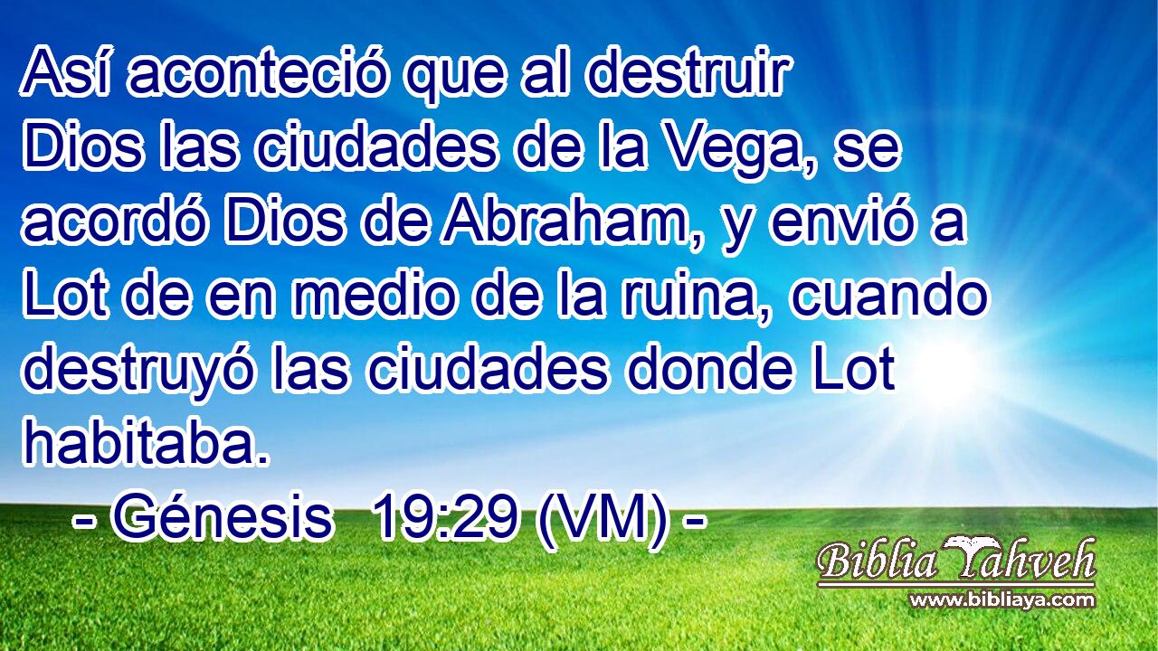  Así aconteció que al destruir Dios las ciudades de la Vega, se acordó Dios de Abraham, y envió a Lot de en medio de la ruina, cuando destruyó las ciudades donde Lot habitaba. 