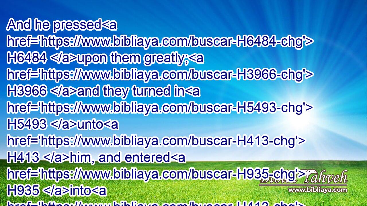 And he pressed H6484 upon them greatly; H3966 and they turned in H5493 unto H413 him, and entered H935 into H413 his house; H1004 and he made H6213 them a feast, H4960 and did bake H644 unleavened bread, H4682 and they did eat.H398