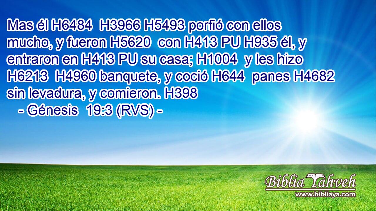 Mas él H6484  H3966 H5493 porfió con ellos mucho, y fueron H5620  con H413 PU H935 él, y entraron en H413 PU su casa; H1004  y les hizo H6213  H4960 banquete, y coció H644  panes H4682  sin levadura, y comieron. H398  