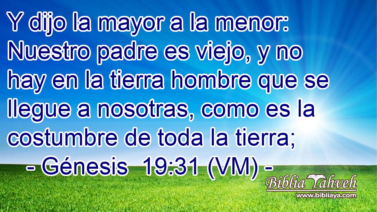  Y dijo la mayor a la menor: Nuestro padre es viejo, y no hay en la tierra hombre que se llegue a nosotras, como es la costumbre de toda la tierra; 