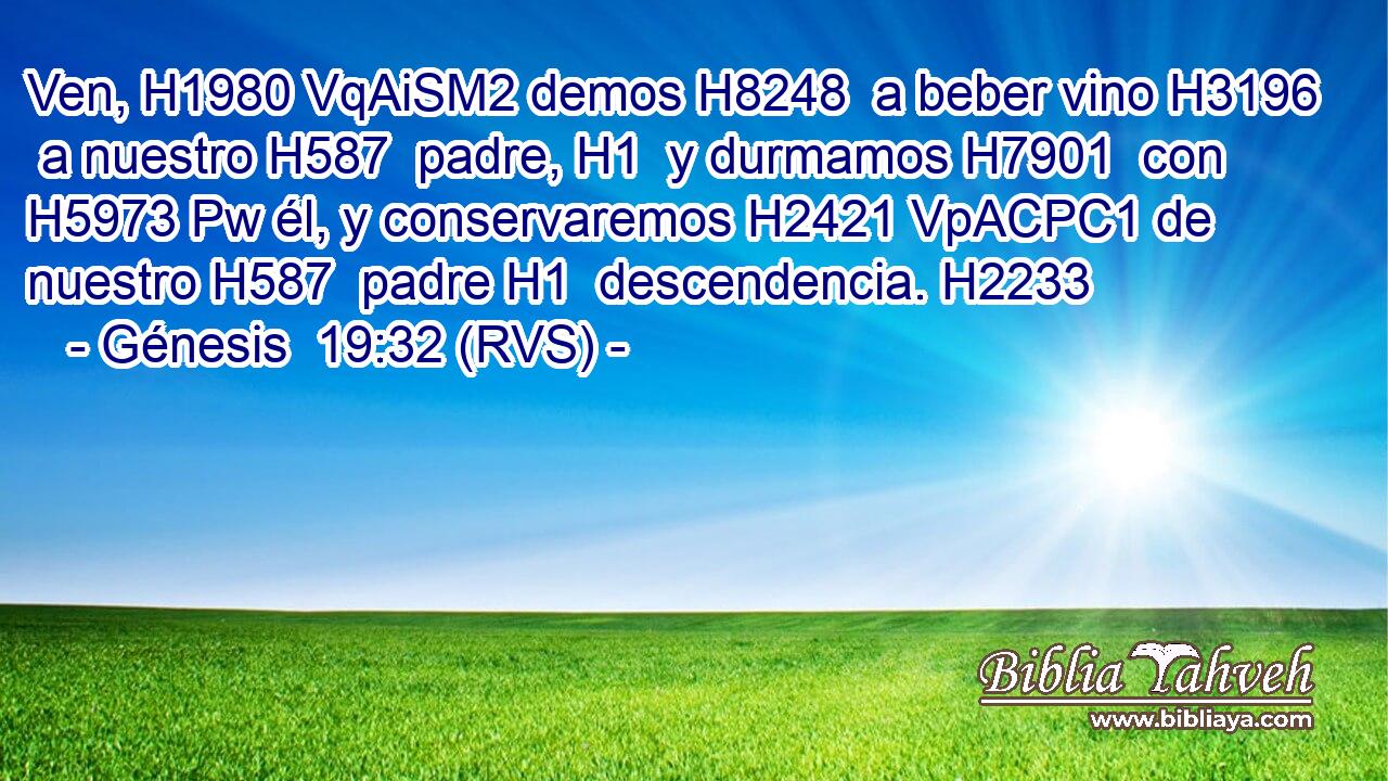 Ven, H1980 VqAiSM2 demos H8248  a beber vino H3196  a nuestro H587  padre, H1  y durmamos H7901  con H5973 Pw él, y conservaremos H2421 VpACPC1 de nuestro H587  padre H1  descendencia. H2233  