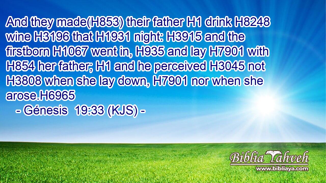 And they made(H853) their father H1 drink H8248 wine H3196 that H1931 night: H3915 and the firstborn H1067 went in, H935 and lay H7901 with H854 her father; H1 and he perceived H3045 not H3808 when she lay down, H7901 nor when she arose.H6965