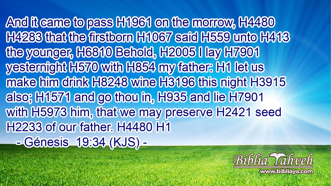 And it came to pass H1961 on the morrow, H4480  H4283 that the firstborn H1067 said H559 unto H413 the younger, H6810 Behold, H2005 I lay H7901 yesternight H570 with H854 my father: H1 let us make him drink H8248 wine H3196 this night H3915 also; H1571 and go thou in, H935 and lie H7901 with H5973 him, that we may preserve H2421 seed H2233 of our father. H4480 H1