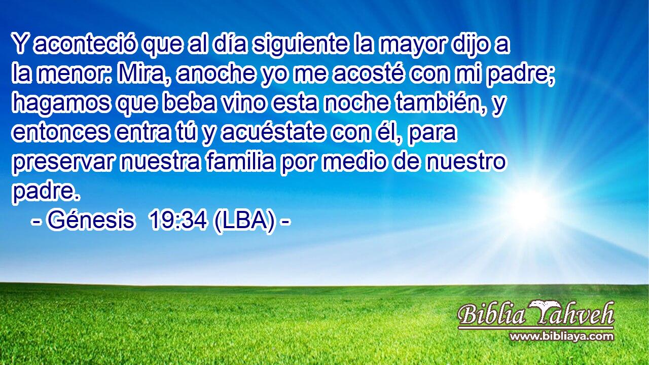 Y aconteció que al día siguiente la mayor dijo a la menor: Mira, anoche yo me acosté con mi padre; hagamos que beba vino esta noche también, y entonces entra tú y acuéstate con él, para preservar nuestra familia por medio de nuestro padre.