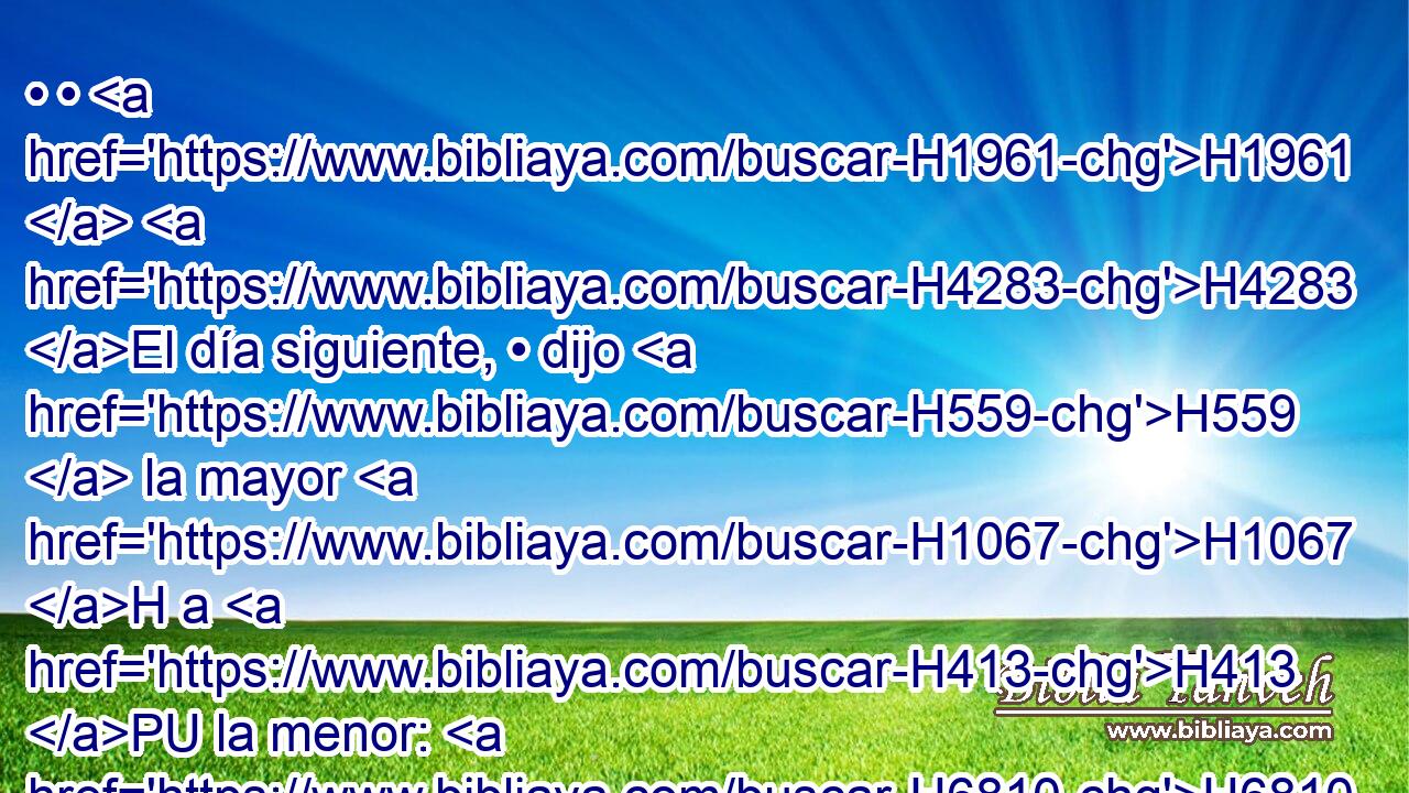 • • H1961  H4283 El día siguiente, • dijo H559  la mayor H1067 H a H413 PU la menor: H6810 H H2005 He aquí, yo H7901  dormí la H570  noche pasada con H854 PW mi padre; H1  démosle H8248 ,  a beber vino H3196  también H1571 CG esta H3915 XD, H H935 noche, y entra y duerme H7901  con H5973 Pw él, para que H2421 VpACPC1 conservemos de nuestro H587  padre H1  descendencia. H2233 N