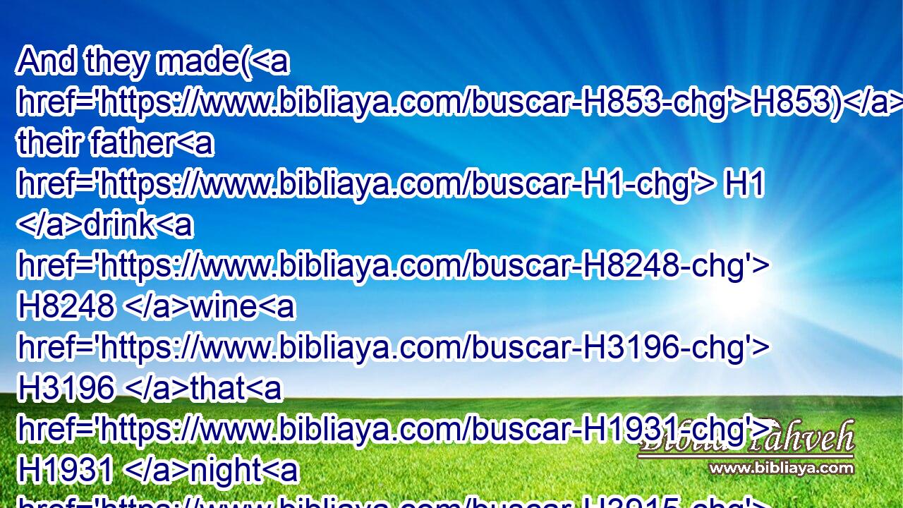 And they made(H853) their father H1 drink H8248 wine H3196 that H1931 night H3915 also: H1571 and the younger H6810 arose, H6965 and lay H7901 with H5973 him; and he perceived H3045 not H3808 when she lay down, H7901 nor when she arose.H6965