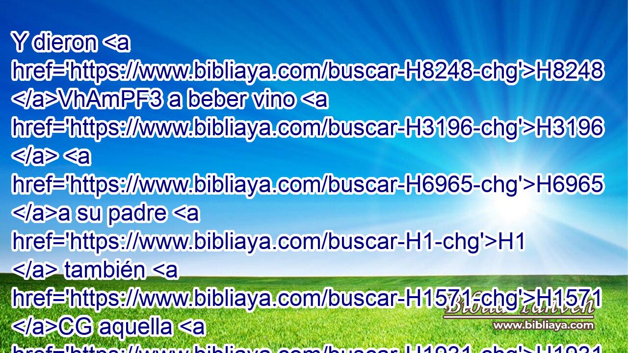 Y dieron H8248 VhAmPF3 a beber vino H3196  H6965 a su padre H1  también H1571 CG aquella H1931 XD, H noche, H3915 PB, XD, h y se levantó la menor, H6810 H y durmió H7901  H6965 con H5973 Pw él; H1931  pero él no H3808 ANN echó H3045  de ver cuándo se H7901  acostó ella, H1931  ni cuándo se H1931  levantó. 