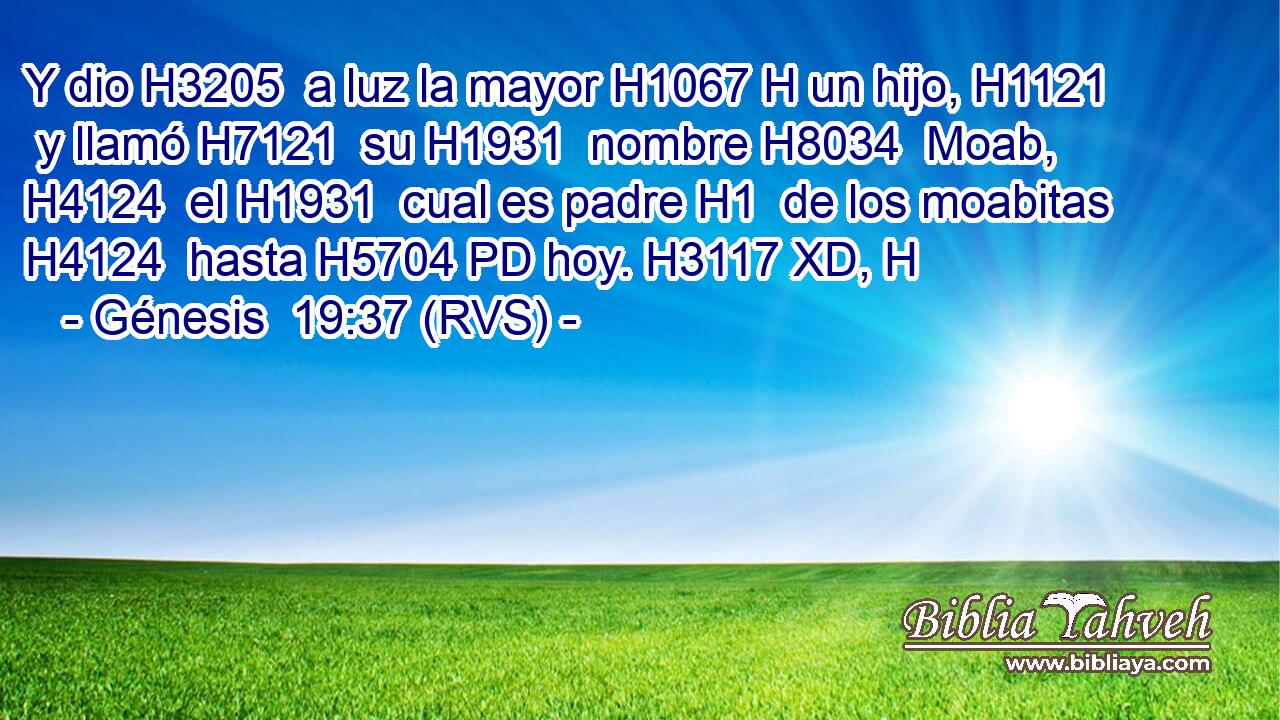 Y dio H3205  a luz la mayor H1067 H un hijo, H1121  y llamó H7121  su H1931  nombre H8034  Moab, H4124  el H1931  cual es padre H1  de los moabitas H4124  hasta H5704 PD hoy. H3117 XD, H 