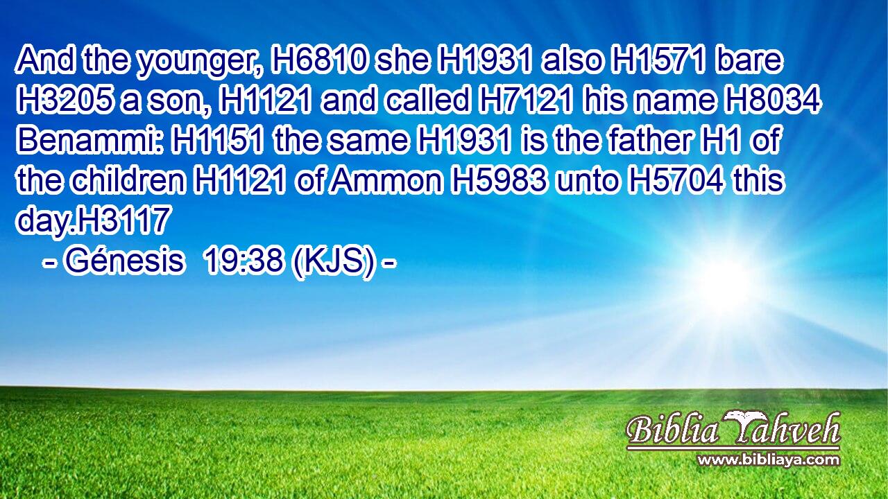 And the younger, H6810 she H1931 also H1571 bare H3205 a son, H1121 and called H7121 his name H8034 Benammi: H1151 the same H1931 is the father H1 of the children H1121 of Ammon H5983 unto H5704 this day.H3117