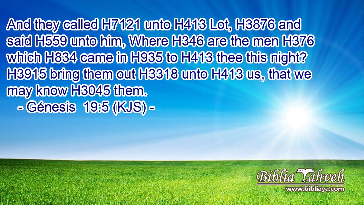And they called H7121 unto H413 Lot, H3876 and said H559 unto him, Where H346 are the men H376 which H834 came in H935 to H413 thee this night? H3915 bring them out H3318 unto H413 us, that we may know H3045 them.