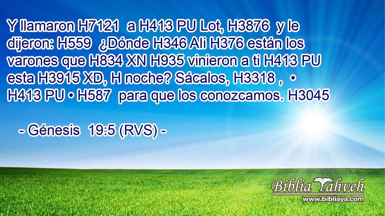 Y llamaron H7121  a H413 PU Lot, H3876  y le dijeron: H559  ¿Dónde H346 AIi H376 están los varones que H834 XN H935 vinieron a ti H413 PU esta H3915 XD, H noche? Sácalos, H3318 ,  • H413 PU • H587  para que los conozcamos. H3045  