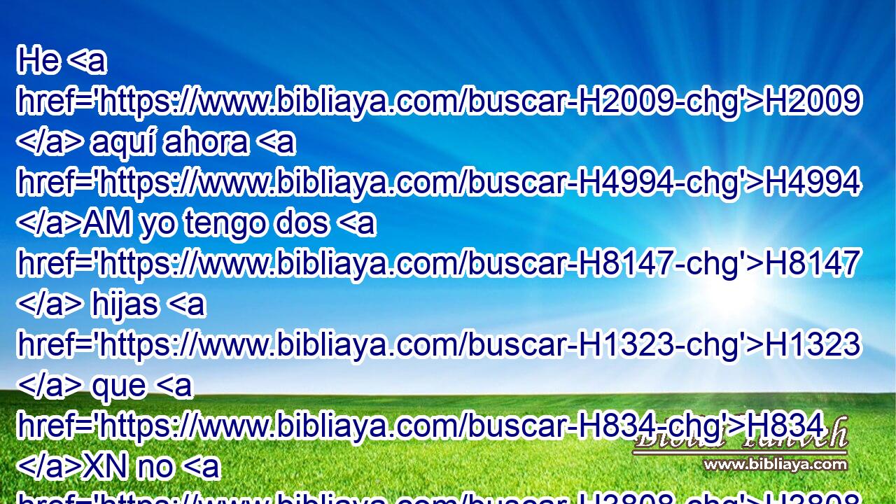 He H2009  aquí ahora H4994 AM yo tengo dos H8147  hijas H1323  que H834 XN no H3808 ANN han H3045  conocido varón; H376  os H413 PU,  las H2009 PA,  sacaré H3318  fuera, • H4994 AM y haced H6213  de ellas H2009  como H2896 H5869 PK, XD, h, PB, ,  bien os pareciere; solamente H7535 CA que a estos varones no H411 AND hagáis H6213  nada, H1697  pues H3588 CK que • H5921 Pu • H365
