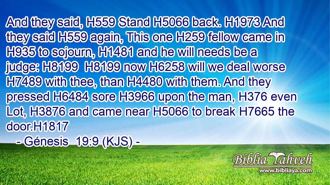And they said, H559 Stand H5066 back. H1973 And they said H559 again, This one H259 fellow came in H935 to sojourn, H1481 and he will needs be a judge: H8199  H8199 now H6258 will we deal worse H7489 with thee, than H4480 with them. And they pressed H6484 sore H3966 upon the man, H376 even Lot, H3876 and came near H5066 to break H7665 the door.H1817