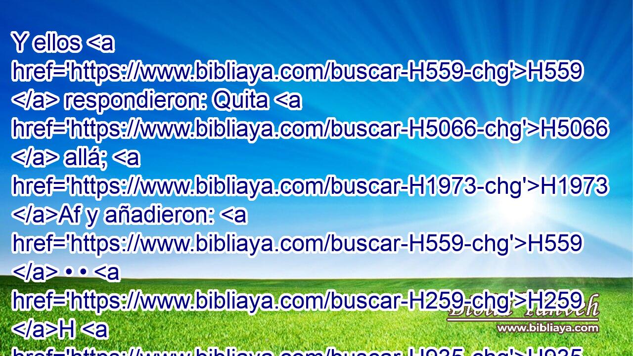 Y ellos H559  respondieron: Quita H5066  allá; H1973 Af y añadieron: H559  • • H259 H H935 H1481 Vino este extraño para habitar entre nosotros, ¿y habrá de erigirse H8199 H8199 ,  en juez? Ahora H6258 AnT te H7489 , PL,  haremos más mal que a ellos. H1992  Y hacían H6484  H582 gran violencia al varón, a Lot, H3876  H3966 y se H5066  acercaron para romper H7665  la puerta. H1817 