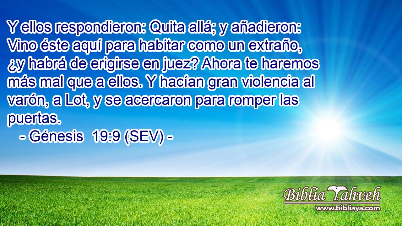 Y ellos respondieron: Quita allá; y añadieron: Vino éste aquí para habitar como un extraño, ¿y habrá de erigirse en juez? Ahora te haremos más mal que a ellos. Y hacían gran violencia al varón, a Lot, y se acercaron para romper las puertas.