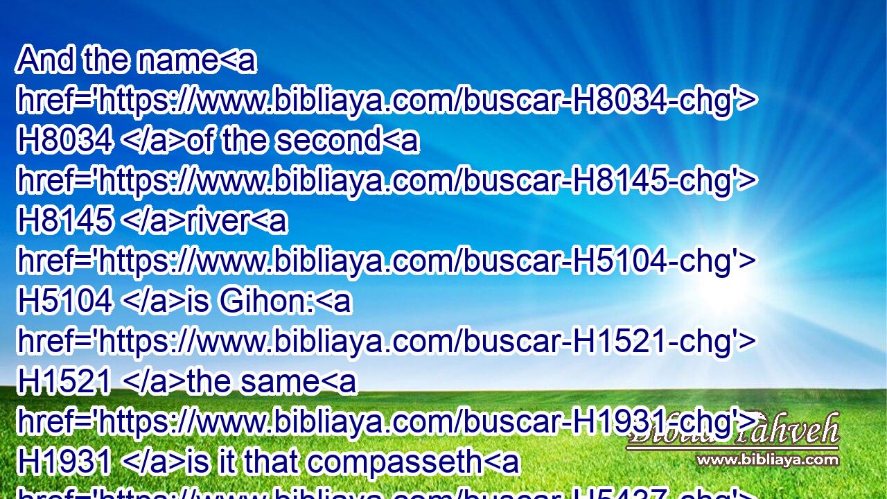 And the name H8034 of the second H8145 river H5104 is Gihon: H1521 the same H1931 is it that compasseth H5437 (H853) the whole H3605 land H776 of Ethiopia.H3568