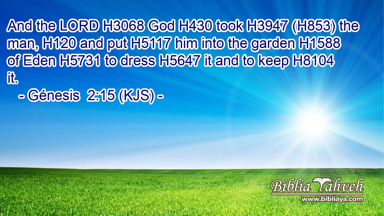 And the LORD H3068 God H430 took H3947 (H853) the man, H120 and put H5117 him into the garden H1588 of Eden H5731 to dress H5647 it and to keep H8104 it.