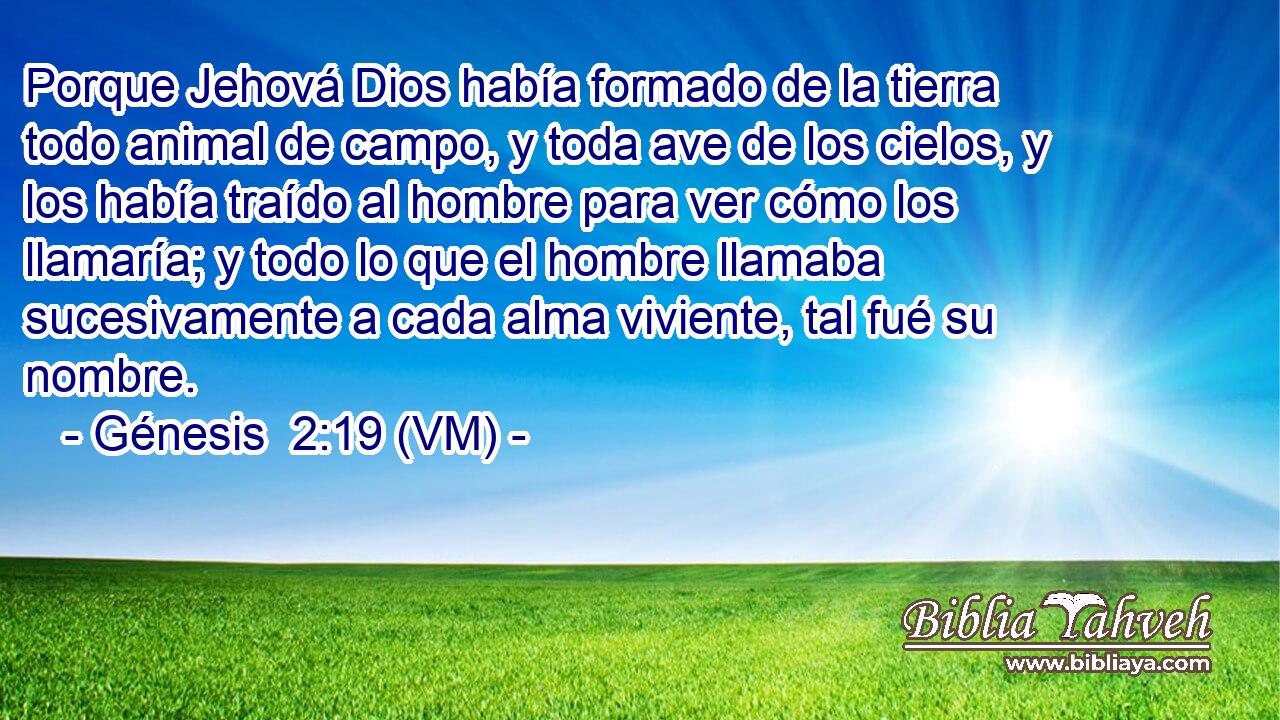 Porque Jehová Dios había formado de la tierra todo animal de campo, y toda ave de los cielos, y los había traído al hombre para ver cómo los llamaría; y todo lo que el hombre llamaba sucesivamente a cada alma viviente, tal fué su nombre. 
