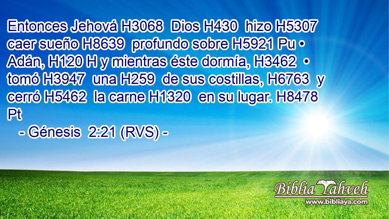 Entonces Jehová H3068  Dios H430  hizo H5307  caer sueño H8639  profundo sobre H5921 Pu • Adán, H120 H y mientras éste dormía, H3462  • tomó H3947  una H259  de sus costillas, H6763  y cerró H5462  la carne H1320  en su lugar. H8478 Pt 