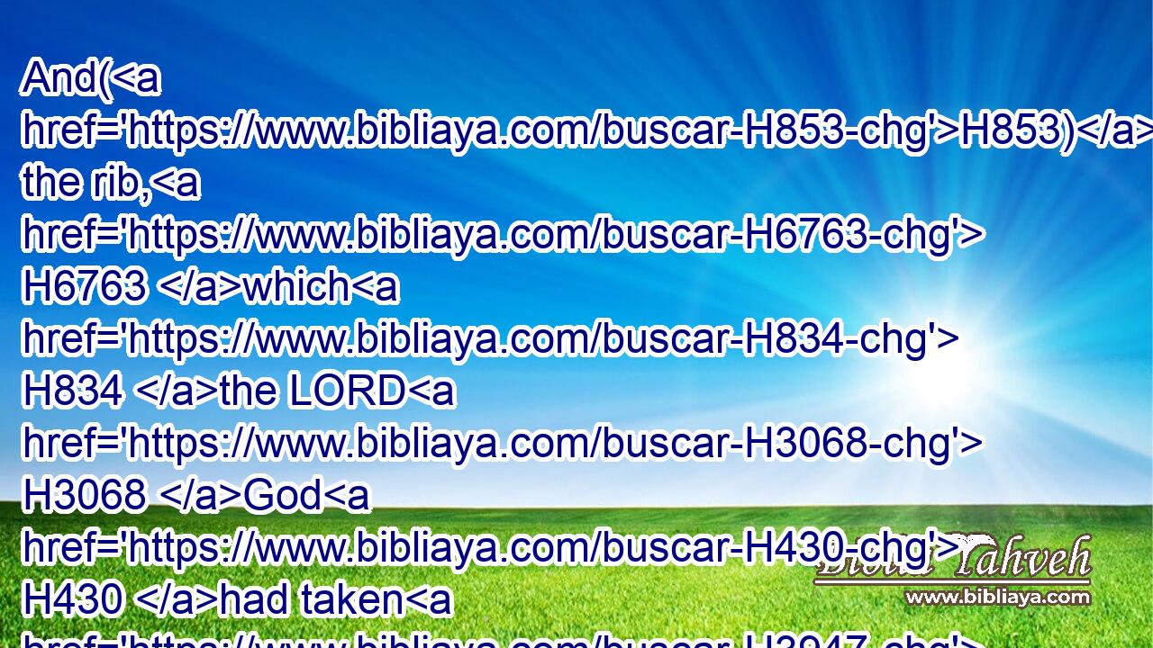 And(H853) the rib, H6763 which H834 the LORD H3068 God H430 had taken H3947 from H4480 man, H120 made H1129 he a woman, H802 and brought H935 her unto H413 the man.H120