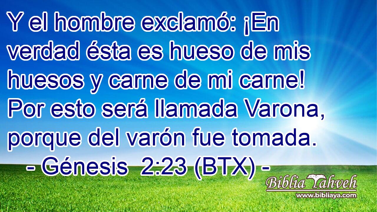 Y el hombre exclamó: ¡En verdad ésta es hueso de mis huesos y carne de mi carne! Por esto será llamada Varona, porque del varón fue tomada.