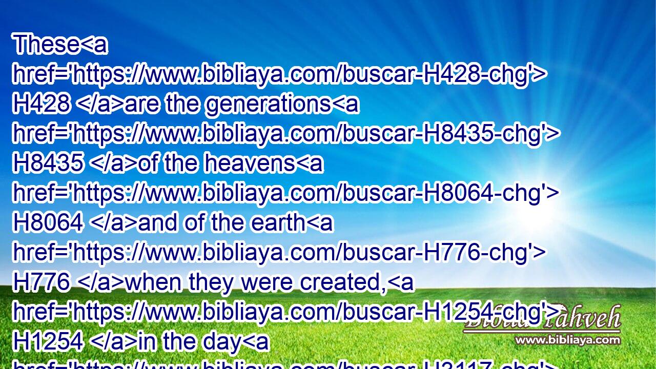 These H428 are the generations H8435 of the heavens H8064 and of the earth H776 when they were created, H1254 in the day H3117 that the LORD H3068 God H430 made H6213 the earth H776 and the heavens,H8064