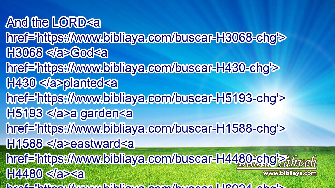 And the LORD H3068 God H430 planted H5193 a garden H1588 eastward H4480  H6924 in Eden; H5731 and there H8033 he put H7760 (H853) the man H120 whom H834 he had formed.H3335