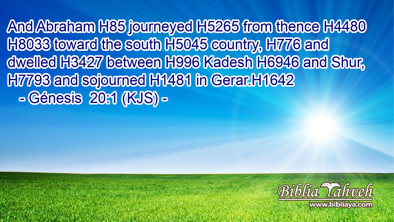 And Abraham H85 journeyed H5265 from thence H4480  H8033 toward the south H5045 country, H776 and dwelled H3427 between H996 Kadesh H6946 and Shur, H7793 and sojourned H1481 in Gerar.H1642