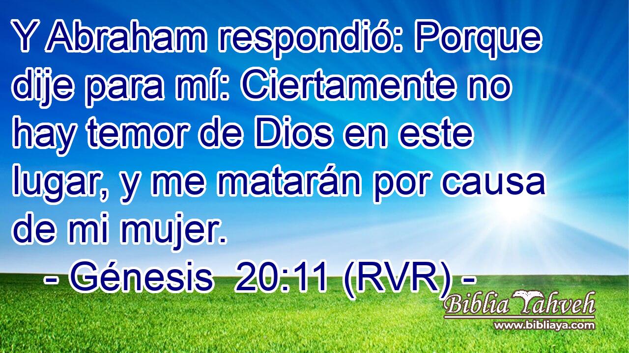 Y Abraham respondió: Porque dije para mí: Ciertamente no hay temor de Dios en este lugar, y me matarán por causa de mi mujer.