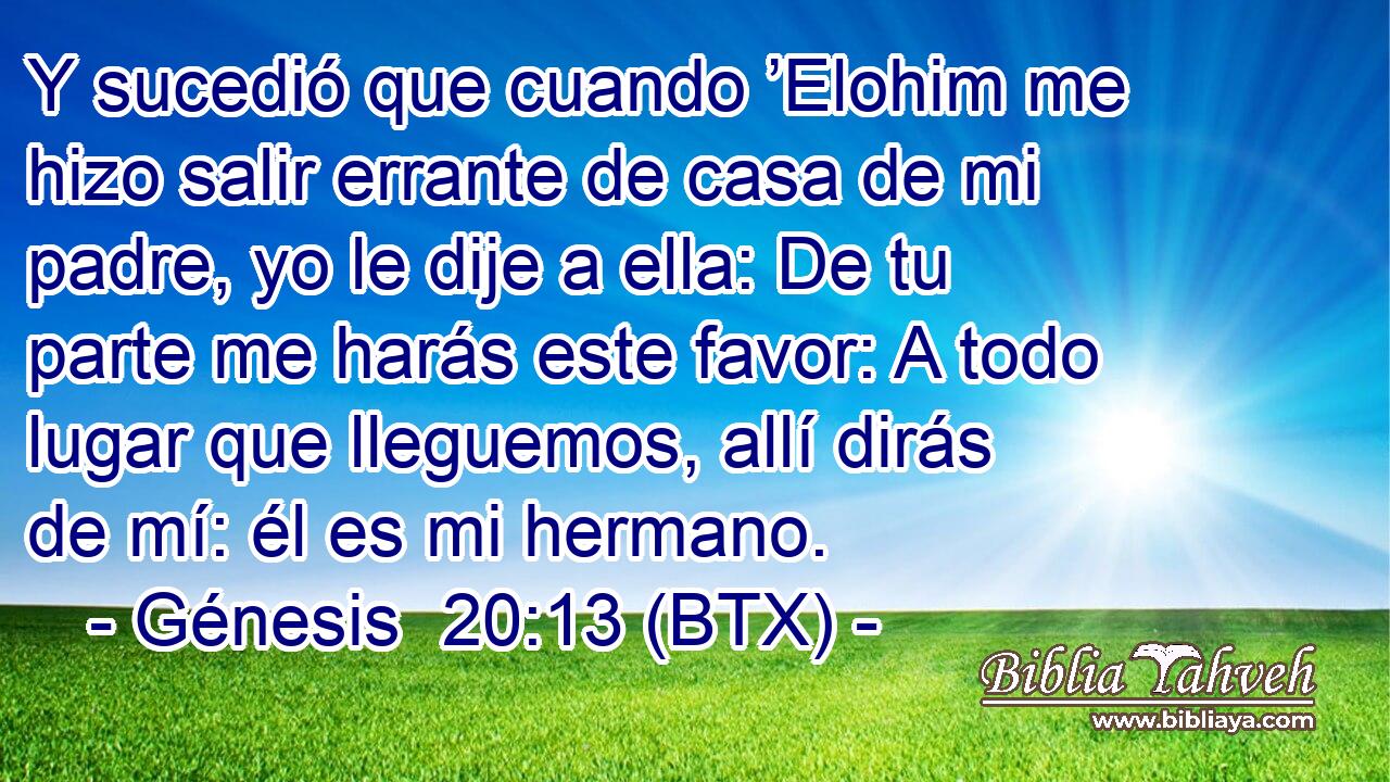 Y sucedió que cuando ’Elohim me hizo salir errante de casa de mi padre, yo le dije a ella: De tu parte me harás este favor: A todo lugar que lleguemos, allí dirás de mí: él es mi hermano.