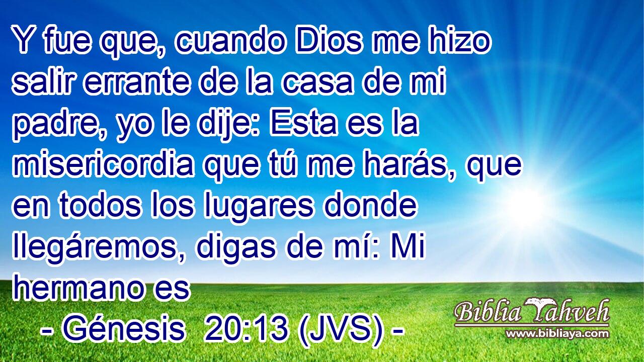 Y fue que, cuando Dios me hizo salir errante de la casa de mi padre, yo le dije: Esta es la misericordia que tú me harás, que en todos los lugares donde llegáremos, digas de mí: Mi hermano es