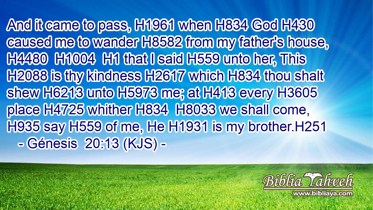 And it came to pass, H1961 when H834 God H430 caused me to wander H8582 from my father's house, H4480  H1004  H1 that I said H559 unto her, This H2088 is thy kindness H2617 which H834 thou shalt shew H6213 unto H5973 me; at H413 every H3605 place H4725 whither H834  H8033 we shall come, H935 say H559 of me, He H1931 is my brother.H251
