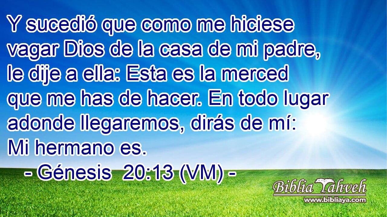  Y sucedió que como me hiciese vagar Dios de la casa de mi padre, le dije a ella: Esta es la merced que me has de hacer. En todo lugar adonde llegaremos, dirás de mí: Mi hermano es. 