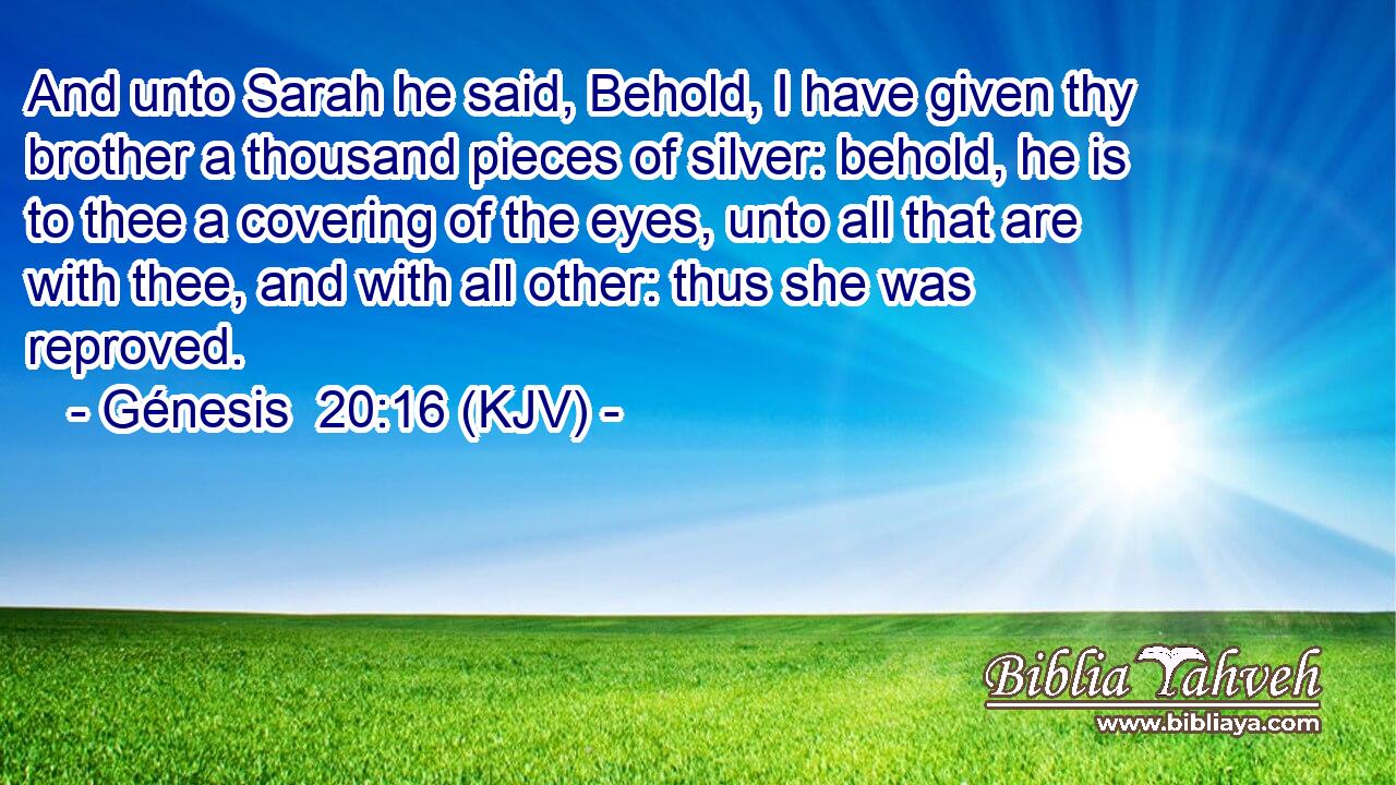 And unto Sarah he said, Behold, I have given thy brother a thousand pieces of silver: behold, he is to thee a covering of the eyes, unto all that are with thee, and with all other: thus she was reproved.